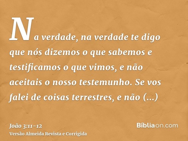 Na verdade, na verdade te digo que nós dizemos o que sabemos e testificamos o que vimos, e não aceitais o nosso testemunho.Se vos falei de coisas terrestres, e 