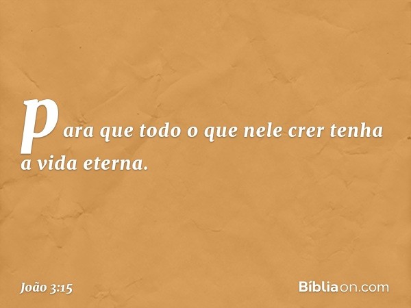 para que todo o que nele crer tenha a vida eterna. -- João 3:15