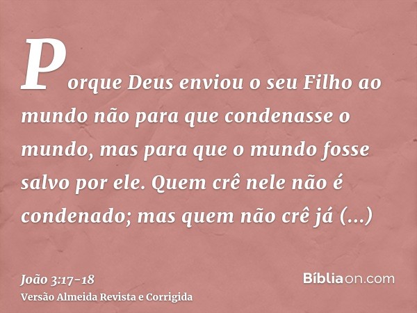 Porque Deus enviou o seu Filho ao mundo não para que condenasse o mundo, mas para que o mundo fosse salvo por ele.Quem crê nele não é condenado; mas quem não cr