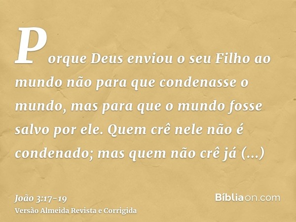 Porque Deus enviou o seu Filho ao mundo não para que condenasse o mundo, mas para que o mundo fosse salvo por ele.Quem crê nele não é condenado; mas quem não cr