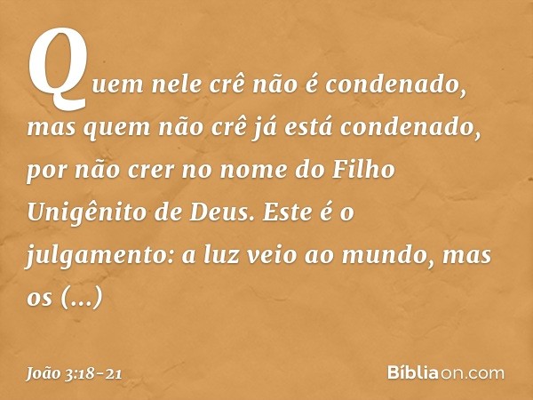 Quem nele crê não é condenado, mas quem não crê já está condenado, por não crer no nome do Filho Unigênito de Deus. Este é o julgamento: a luz veio ao mundo, ma