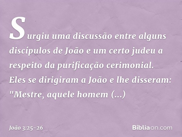 Surgiu uma discussão entre alguns discípulos de João e um certo judeu a respeito da purificação cerimonial. Eles se dirigiram a João e lhe disseram: "Mestre, aq