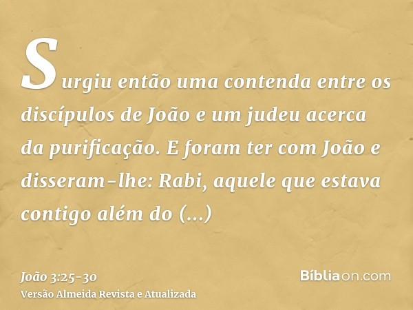 Surgiu então uma contenda entre os discípulos de João e um judeu acerca da purificação.E foram ter com João e disseram-lhe: Rabi, aquele que estava contigo além