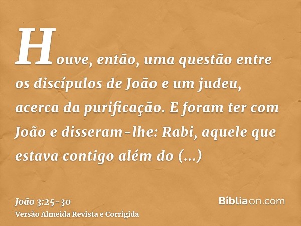 Houve, então, uma questão entre os discípulos de João e um judeu, acerca da purificação.E foram ter com João e disseram-lhe: Rabi, aquele que estava contigo alé