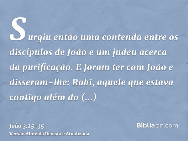 Surgiu então uma contenda entre os discípulos de João e um judeu acerca da purificação.E foram ter com João e disseram-lhe: Rabi, aquele que estava contigo além