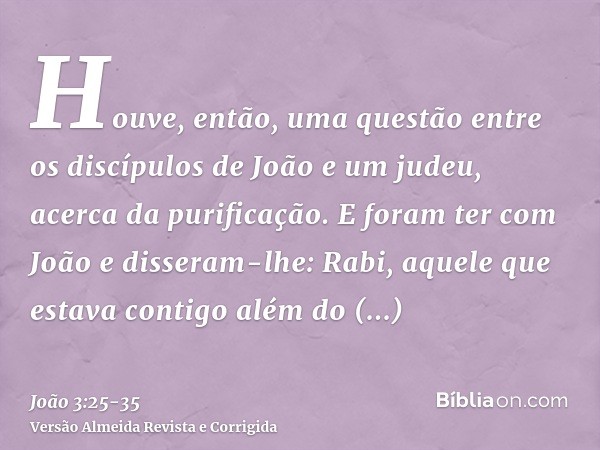 Houve, então, uma questão entre os discípulos de João e um judeu, acerca da purificação.E foram ter com João e disseram-lhe: Rabi, aquele que estava contigo alé