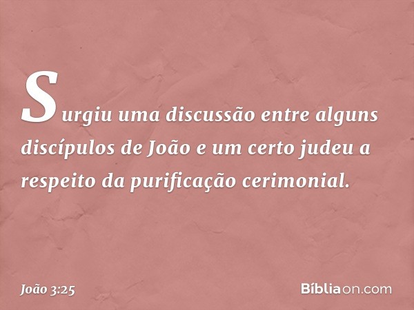 Surgiu uma discussão entre alguns discípulos de João e um certo judeu a respeito da purificação cerimonial. -- João 3:25