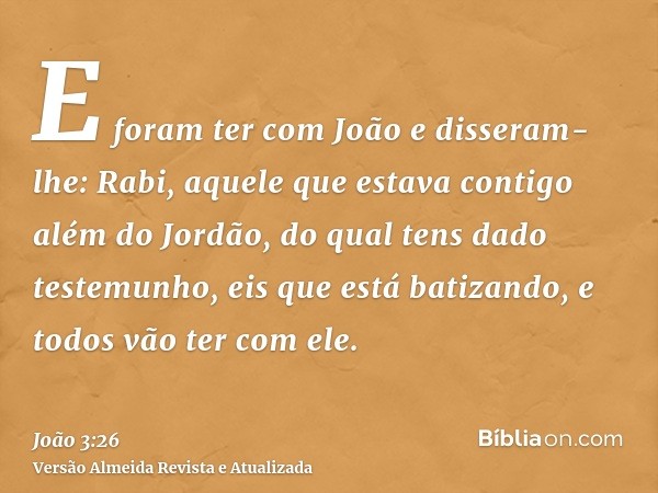 E foram ter com João e disseram-lhe: Rabi, aquele que estava contigo além do Jordão, do qual tens dado testemunho, eis que está batizando, e todos vão ter com e