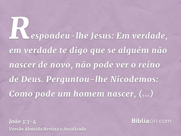 Respondeu-lhe Jesus: Em verdade, em verdade te digo que se alguém não nascer de novo, não pode ver o reino de Deus.Perguntou-lhe Nicodemos: Como pode um homem n