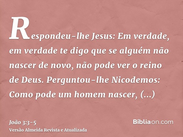 Respondeu-lhe Jesus: Em verdade, em verdade te digo que se alguém não nascer de novo, não pode ver o reino de Deus.Perguntou-lhe Nicodemos: Como pode um homem n