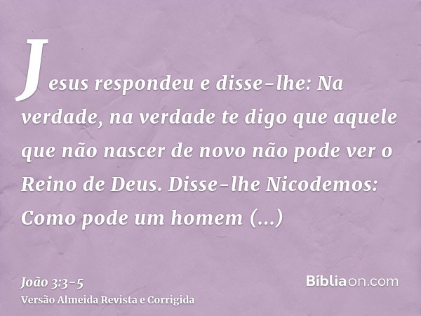 Jesus respondeu e disse-lhe: Na verdade, na verdade te digo que aquele que não nascer de novo não pode ver o Reino de Deus.Disse-lhe Nicodemos: Como pode um hom