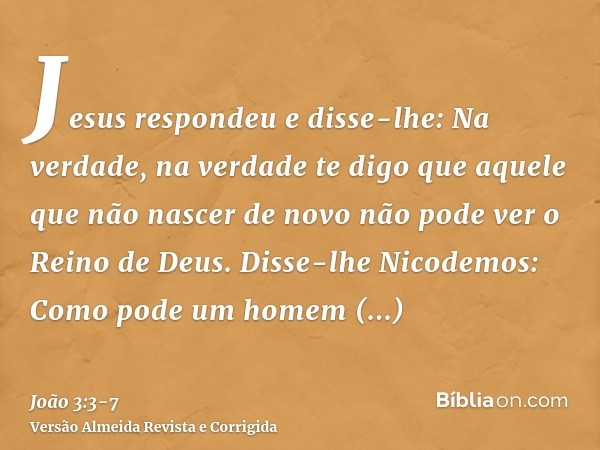 Jesus respondeu e disse-lhe: Na verdade, na verdade te digo que aquele que não nascer de novo não pode ver o Reino de Deus.Disse-lhe Nicodemos: Como pode um hom