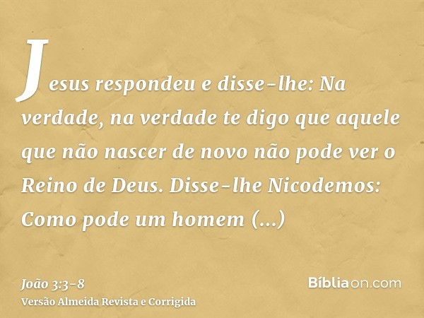 Jesus respondeu e disse-lhe: Na verdade, na verdade te digo que aquele que não nascer de novo não pode ver o Reino de Deus.Disse-lhe Nicodemos: Como pode um hom