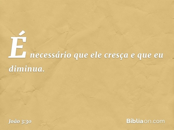 É necessário que ele cresça e que eu diminua. -- João 3:30