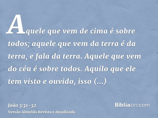 Aquele que vem de cima é sobre todos; aquele que vem da terra é da terra, e fala da terra. Aquele que vem do céu é sobre todos.Aquilo que ele tem visto e ouvido