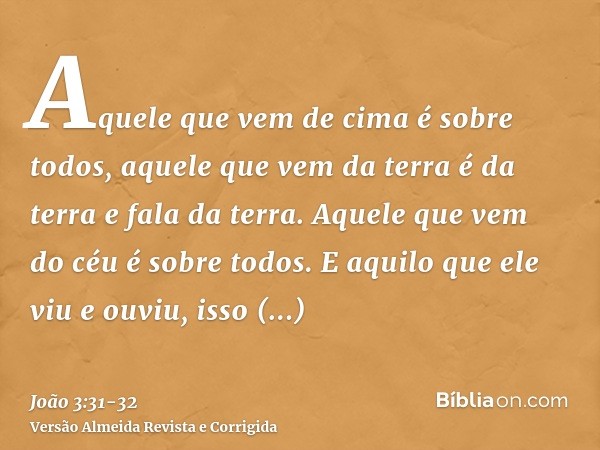 Aquele que vem de cima é sobre todos, aquele que vem da terra é da terra e fala da terra. Aquele que vem do céu é sobre todos.E aquilo que ele viu e ouviu, isso