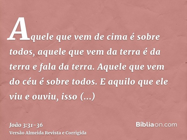 Aquele que vem de cima é sobre todos, aquele que vem da terra é da terra e fala da terra. Aquele que vem do céu é sobre todos.E aquilo que ele viu e ouviu, isso