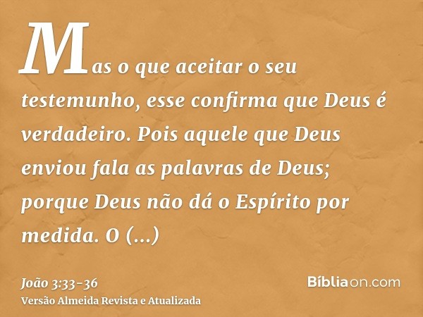 Mas o que aceitar o seu testemunho, esse confirma que Deus é verdadeiro.Pois aquele que Deus enviou fala as palavras de Deus; porque Deus não dá o Espírito por 