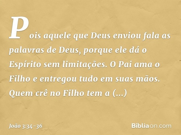 Pois aquele que Deus enviou fala as palavras de Deus, porque ele dá o Espírito sem limitações. O Pai ama o Filho e entregou tudo em suas mãos. Quem crê no Filho