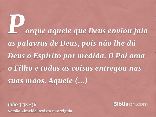 Porque aquele que Deus enviou fala as palavras de Deus, pois não lhe dá Deus o Espírito por medida.O Pai ama o Filho e todas as coisas entregou nas suas mãos.Aq