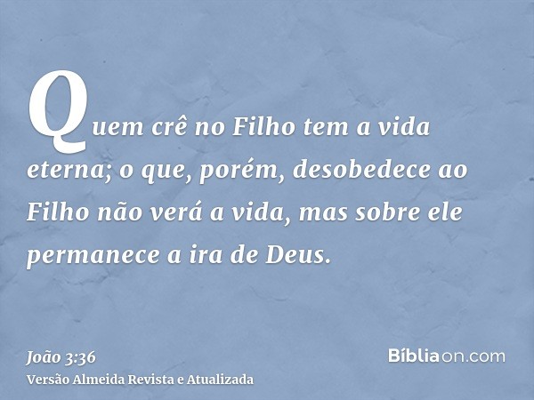 Quem crê no Filho tem a vida eterna; o que, porém, desobedece ao Filho não verá a vida, mas sobre ele permanece a ira de Deus.