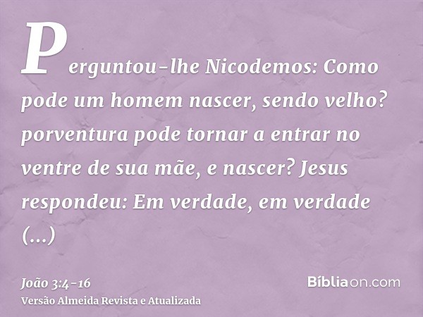 Perguntou-lhe Nicodemos: Como pode um homem nascer, sendo velho? porventura pode tornar a entrar no ventre de sua mãe, e nascer?Jesus respondeu: Em verdade, em 