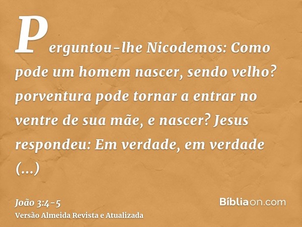 Perguntou-lhe Nicodemos: Como pode um homem nascer, sendo velho? porventura pode tornar a entrar no ventre de sua mãe, e nascer?Jesus respondeu: Em verdade, em 