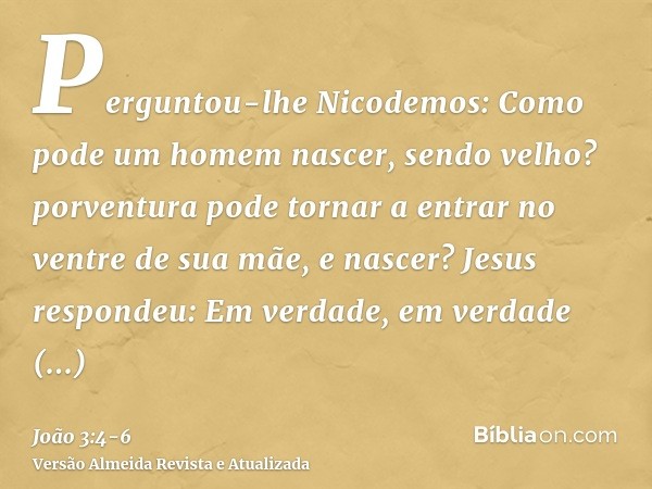 Perguntou-lhe Nicodemos: Como pode um homem nascer, sendo velho? porventura pode tornar a entrar no ventre de sua mãe, e nascer?Jesus respondeu: Em verdade, em