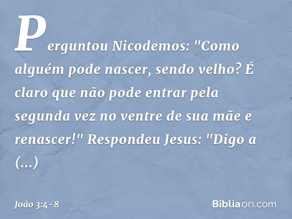 Perguntou Nicodemos: "Como alguém pode nascer, sendo velho? É claro que não pode entrar pela segunda vez no ventre de sua mãe e renascer!" Respondeu Jesus: "Dig