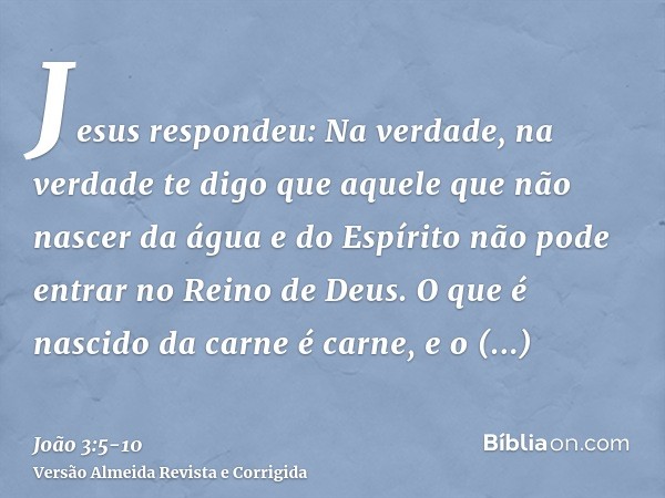 Jesus respondeu: Na verdade, na verdade te digo que aquele que não nascer da água e do Espírito não pode entrar no Reino de Deus.O que é nascido da carne é carn