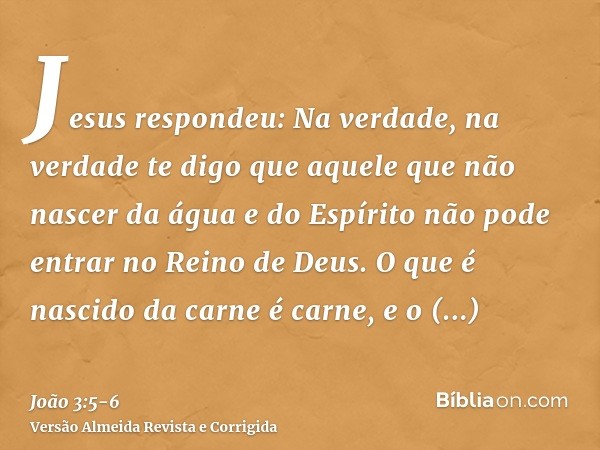 Jesus respondeu: Na verdade, na verdade te digo que aquele que não nascer da água e do Espírito não pode entrar no Reino de Deus.O que é nascido da carne é carn