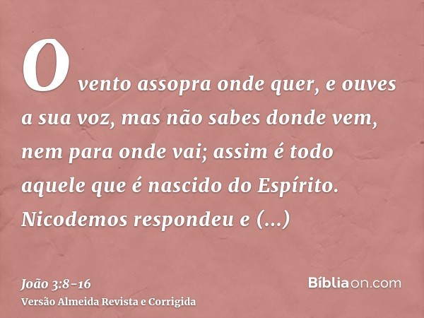 O vento assopra onde quer, e ouves a sua voz, mas não sabes donde vem, nem para onde vai; assim é todo aquele que é nascido do Espírito.Nicodemos respondeu e di