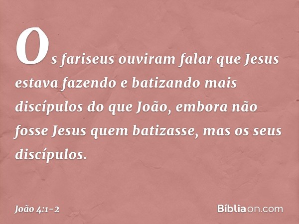 Os fariseus ouviram falar que Jesus estava fazendo e batizando mais discípulos do que João, embora não fosse Jesus quem batizasse, mas os seus discípulos. -- Jo