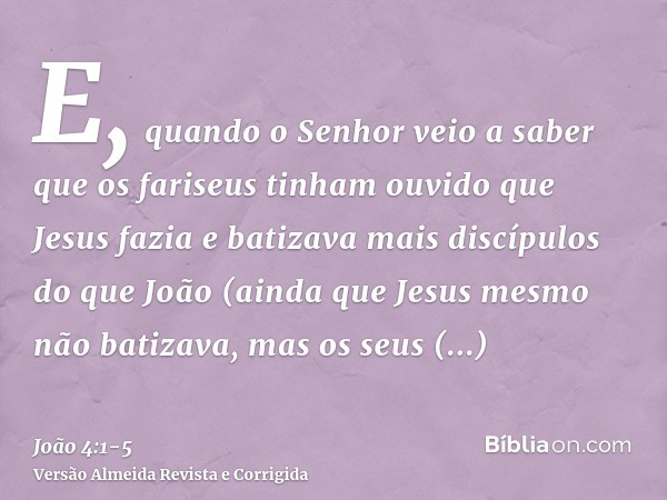 E, quando o Senhor veio a saber que os fariseus tinham ouvido que Jesus fazia e batizava mais discípulos do que João(ainda que Jesus mesmo não batizava, mas os 