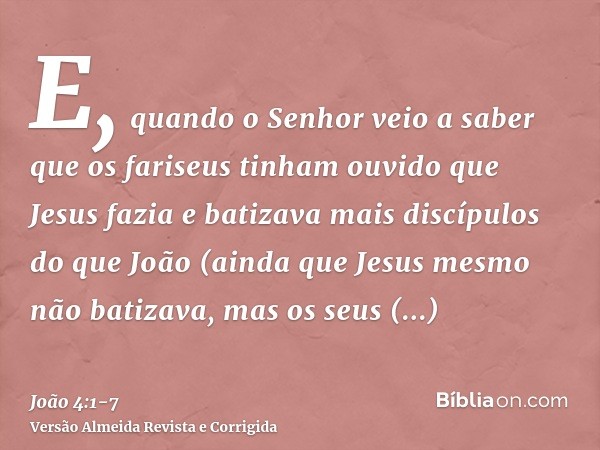 E, quando o Senhor veio a saber que os fariseus tinham ouvido que Jesus fazia e batizava mais discípulos do que João(ainda que Jesus mesmo não batizava, mas os 