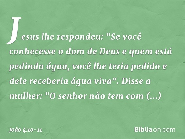 Jesus lhe respondeu: "Se você conhecesse o dom de Deus e quem está pedindo água, você lhe teria pedido e dele receberia água viva". Disse a mulher: "O senhor nã