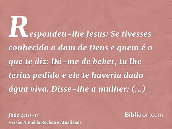 Respondeu-lhe Jesus: Se tivesses conhecido o dom de Deus e quem é o que te diz: Dá-me de beber, tu lhe terias pedido e ele te haveria dado água viva.Disse-lhe a