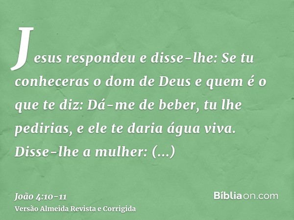 Jesus respondeu e disse-lhe: Se tu conheceras o dom de Deus e quem é o que te diz: Dá-me de beber, tu lhe pedirias, e ele te daria água viva.Disse-lhe a mulher: