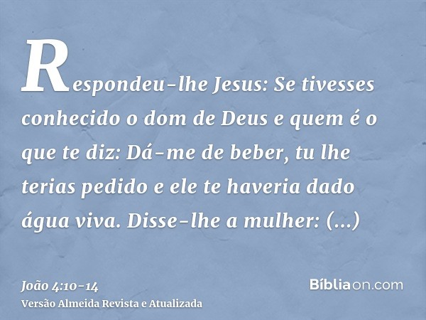 Respondeu-lhe Jesus: Se tivesses conhecido o dom de Deus e quem é o que te diz: Dá-me de beber, tu lhe terias pedido e ele te haveria dado água viva.Disse-lhe a