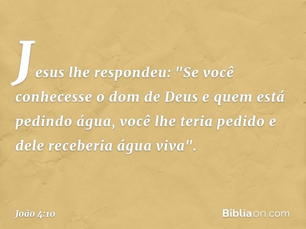 Jesus lhe respondeu: "Se você conhecesse o dom de Deus e quem está pedindo água, você lhe teria pedido e dele receberia água viva". -- João 4:10