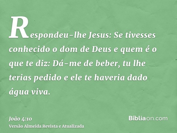 Respondeu-lhe Jesus: Se tivesses conhecido o dom de Deus e quem é o que te diz: Dá-me de beber, tu lhe terias pedido e ele te haveria dado água viva.