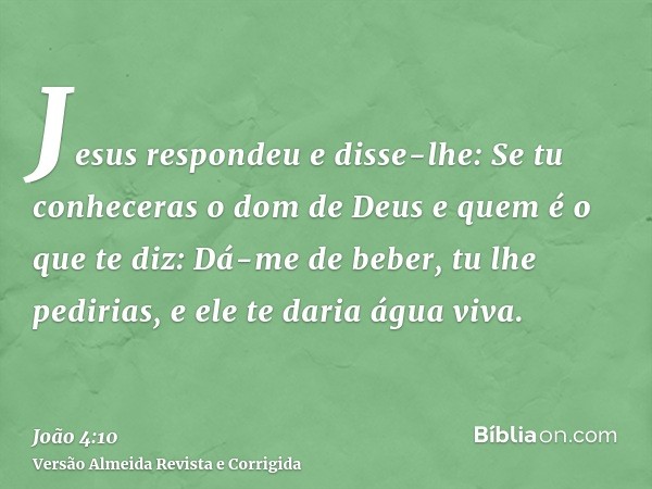 Jesus respondeu e disse-lhe: Se tu conheceras o dom de Deus e quem é o que te diz: Dá-me de beber, tu lhe pedirias, e ele te daria água viva.