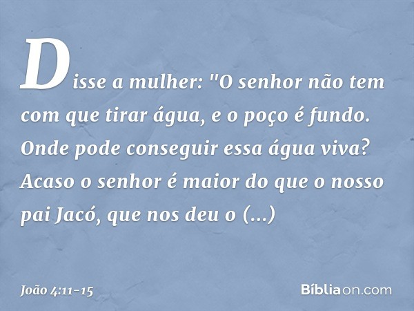 Disse a mulher: "O senhor não tem com que tirar água, e o poço é fundo. Onde pode conseguir essa água viva? Acaso o senhor é maior do que o nosso pai Jacó, que 