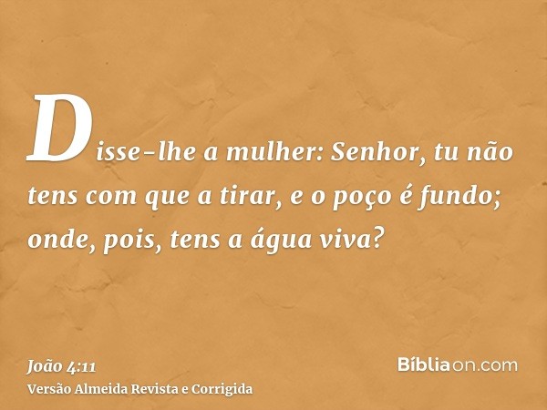 Disse-lhe a mulher: Senhor, tu não tens com que a tirar, e o poço é fundo; onde, pois, tens a água viva?