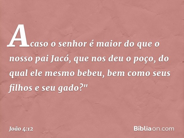 Acaso o senhor é maior do que o nosso pai Jacó, que nos deu o poço, do qual ele mesmo bebeu, bem como seus filhos e seu gado?" -- João 4:12