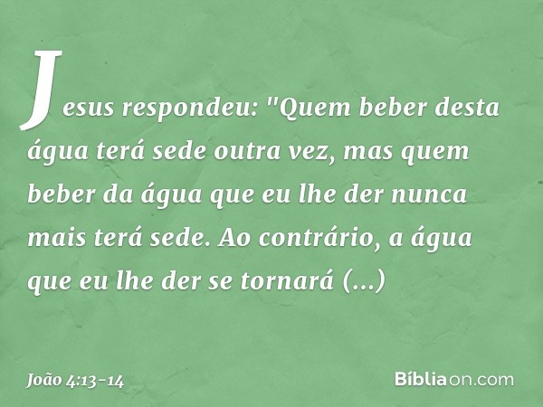 Jesus respondeu: "Quem beber desta água terá sede outra vez, mas quem beber da água que eu lhe der nunca mais terá sede. Ao contrário, a água que eu lhe der se 