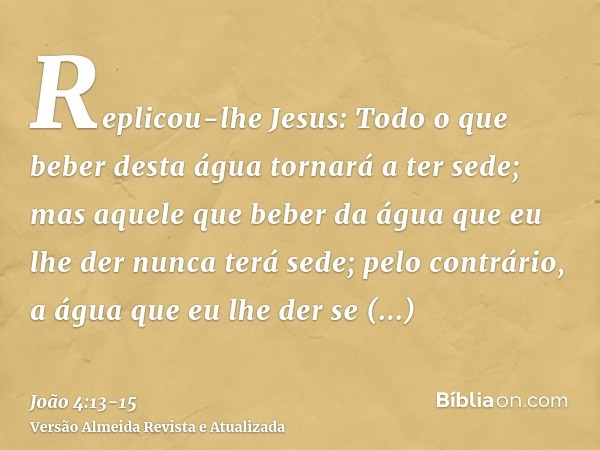 Replicou-lhe Jesus: Todo o que beber desta água tornará a ter sede;mas aquele que beber da água que eu lhe der nunca terá sede; pelo contrário, a água que eu lh