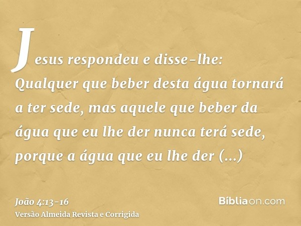 Jesus respondeu e disse-lhe: Qualquer que beber desta água tornará a ter sede,mas aquele que beber da água que eu lhe der nunca terá sede, porque a água que eu 