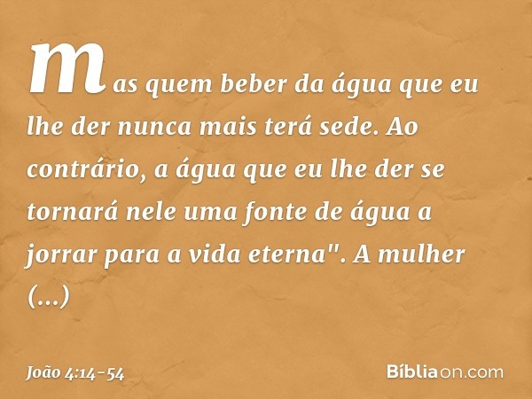 mas quem beber da água que eu lhe der nunca mais terá sede. Ao contrário, a água que eu lhe der se tornará nele uma fonte de água a jorrar para a vida eterna". 