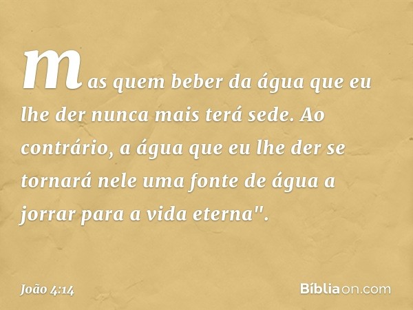 mas quem beber da água que eu lhe der nunca mais terá sede. Ao contrário, a água que eu lhe der se tornará nele uma fonte de água a jorrar para a vida eterna". 